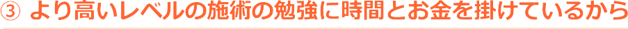 より高いレベルの施術の勉強に時間とお金を掛けているから